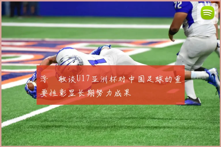 浮嶋敏谈U17亚洲杯对中国足球的重要性彰显长期努力成果