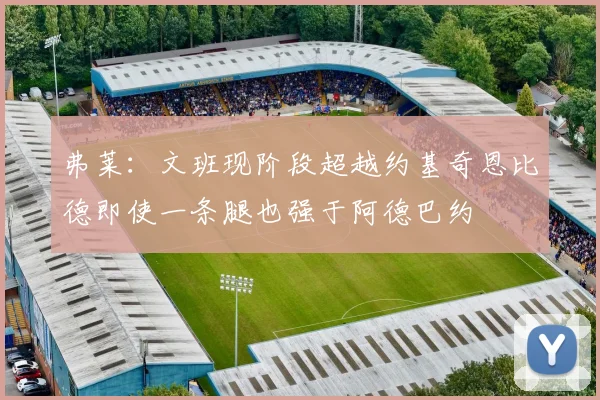 弗莱：文班现阶段超越约基奇恩比德即使一条腿也强于阿德巴约