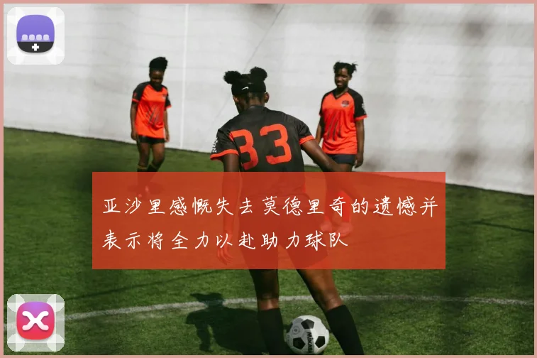 亚沙里感慨失去莫德里奇的遗憾并表示将全力以赴助力球队