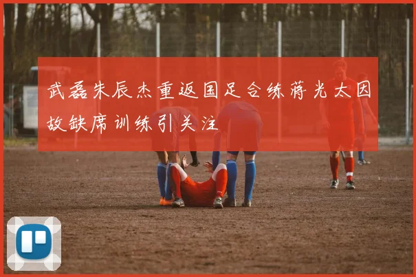 武磊朱辰杰重返国足合练蒋光太因故缺席训练引关注