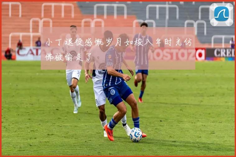 小丁退役感慨岁月如梭八年时光仿佛被偷走了
