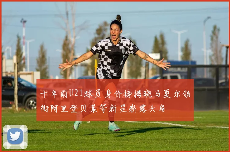 十年前U21球员身价榜揭晓马夏尔领衔阿里登贝莱等新星崭露头角