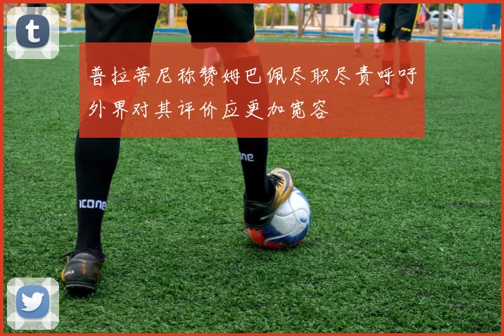 普拉蒂尼称赞姆巴佩尽职尽责呼吁外界对其评价应更加宽容