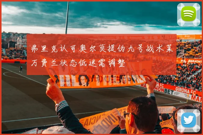 弗里克认可奥尔莫提伪九号战术莱万费兰状态低迷需调整
