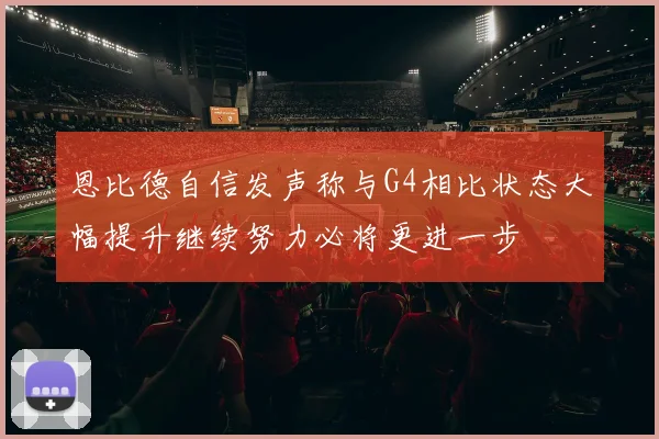恩比德自信发声称与G4相比状态大幅提升继续努力必将更进一步