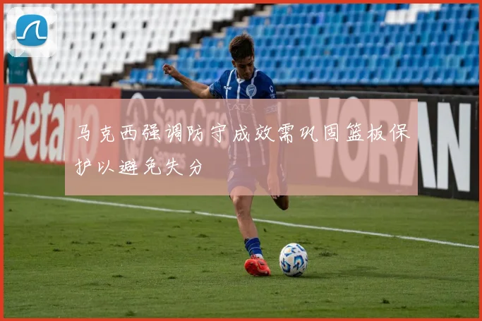 马克西强调防守成效需巩固篮板保护以避免失分