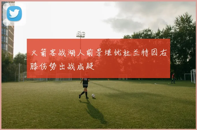 火箭客战湖人前景堪忧杜兰特因右膝伤势出战成疑