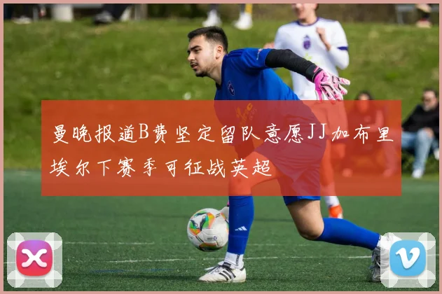 曼晚报道B费坚定留队意愿JJ加布里埃尔下赛季可征战英超