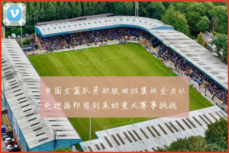 中国女篮队员积极回归集训全力以赴迎接即将到来的重大赛事挑战