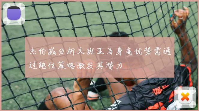 杰伦威分析文班亚马身高优势需通过跑位策略激发其潜力