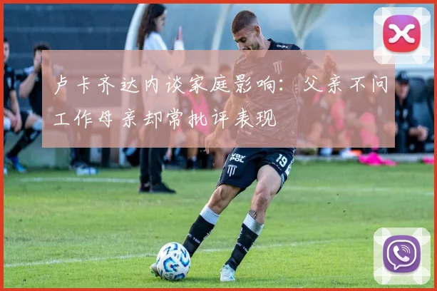 卢卡齐达内谈家庭影响：父亲不问工作母亲却常批评表现