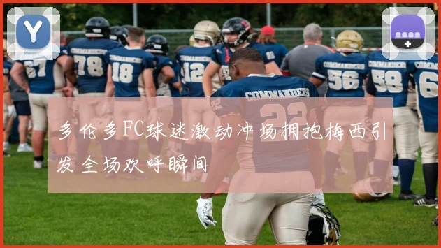 多伦多FC球迷激动冲场拥抱梅西引发全场欢呼瞬间