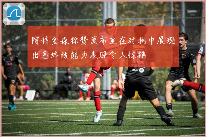 阿特金森称赞莫布里在对抗中展现出色终结能力表现令人惊艳